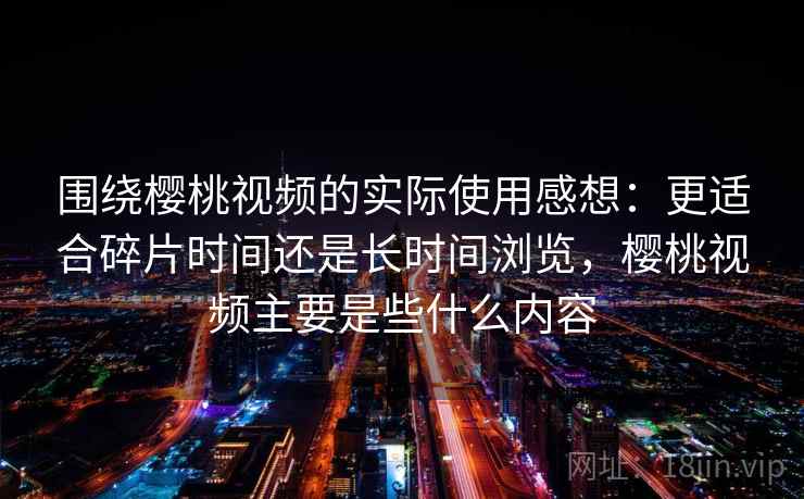 围绕樱桃视频的实际使用感想：更适合碎片时间还是长时间浏览，樱桃视频主要是些什么内容  第2张