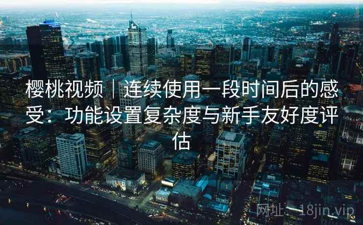 樱桃视频｜连续使用一段时间后的感受：功能设置复杂度与新手友好度评估  第1张