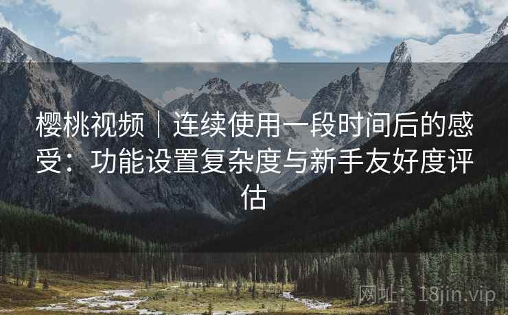 樱桃视频｜连续使用一段时间后的感受：功能设置复杂度与新手友好度评估  第2张