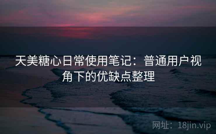 天美糖心日常使用笔记：普通用户视角下的优缺点整理  第1张