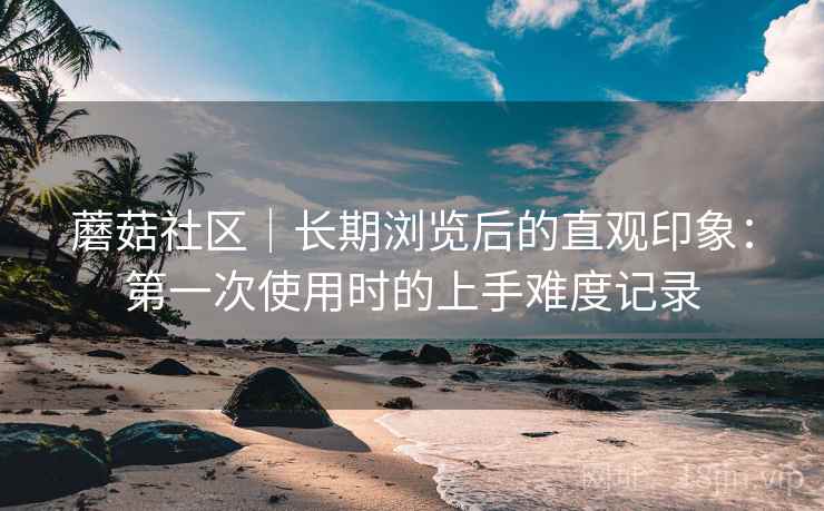 蘑菇社区｜长期浏览后的直观印象：第一次使用时的上手难度记录  第1张