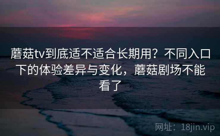 蘑菇tv到底适不适合长期用？不同入口下的体验差异与变化，蘑菇剧场不能看了  第1张