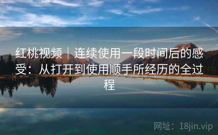 红桃视频｜连续使用一段时间后的感受：从打开到使用顺手所经历的全过程  第2张