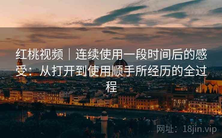 红桃视频｜连续使用一段时间后的感受：从打开到使用顺手所经历的全过程  第1张