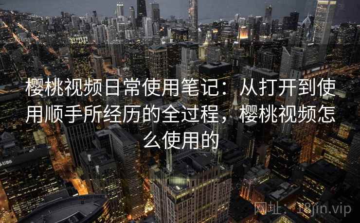 樱桃视频日常使用笔记：从打开到使用顺手所经历的全过程，樱桃视频怎么使用的  第2张