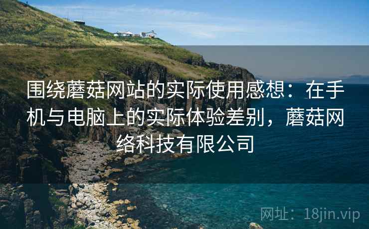 围绕蘑菇网站的实际使用感想：在手机与电脑上的实际体验差别，蘑菇网络科技有限公司  第1张