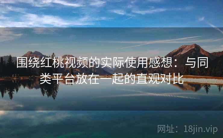 围绕红桃视频的实际使用感想：与同类平台放在一起的直观对比  第1张