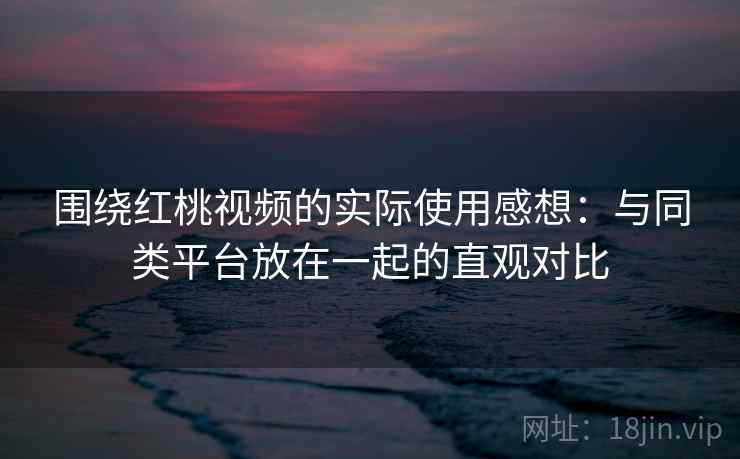 围绕红桃视频的实际使用感想：与同类平台放在一起的直观对比  第2张